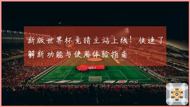 新版世界杯竞猜主站上线！快速了解新功能与使用体验指南